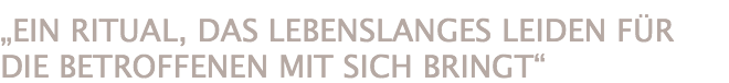 „EIN RITUAL, DAS LEBENSLANGES LEIDEN FÜR DIE BETROFFENEN MIT SICH BRINGT“ 